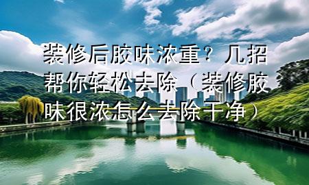 裝修后膠味濃重？幾招幫你輕松去除（裝修膠味很濃怎么去除干凈）