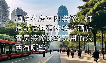 酒店客房室內(nèi)裝修：打造舒適住宿體驗(yàn)（酒店客房裝修比較實(shí)用的東西有哪些）