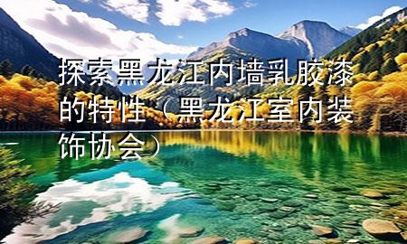 探索黑龍江內(nèi)墻乳膠漆的特性（黑龍江室內(nèi)裝飾協(xié)會(huì)）