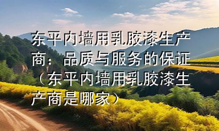 東平內(nèi)墻用乳膠漆生產(chǎn)商：品質(zhì)與服務(wù)的保證（東平內(nèi)墻用乳膠漆生產(chǎn)商是哪家）