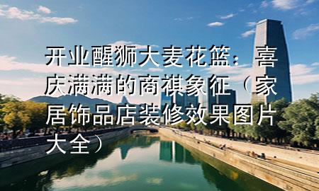 開業(yè)醒獅大麥花籃：喜慶滿滿的商祺象征（家居飾品店裝修效果圖片大全）