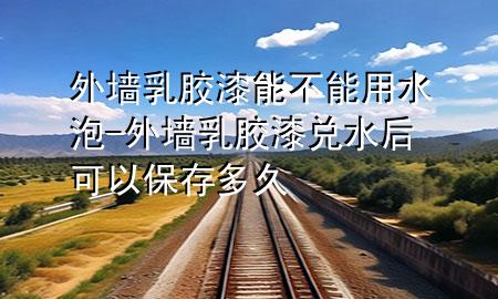 外墻乳膠漆能不能用水泡-外墻乳膠漆兌水后可以保存多久
