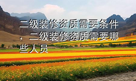 二級裝修資質(zhì)需要條件，二級裝修資質(zhì)需要哪些人員