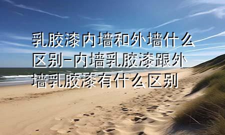 乳膠漆內(nèi)墻和外墻什么區(qū)別-內(nèi)墻乳膠漆跟外墻乳膠漆有什么區(qū)別