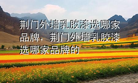 荊門外墻乳膠漆選哪家品牌，荊門外墻乳膠漆選哪家品牌的
