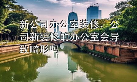 新公司辦公室裝修，公司新裝修的辦公室會導(dǎo)致畸形嗎