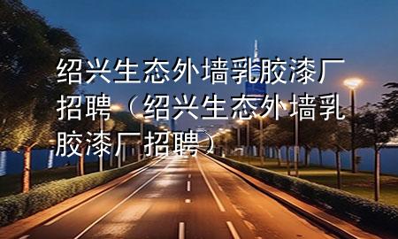 紹興生態(tài)外墻乳膠漆廠招聘（紹興生態(tài)外墻乳膠漆廠招聘）