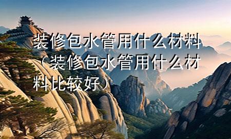 裝修包水管用什么材料（裝修包水管用什么材料比較好）