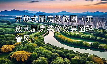 開(kāi)放式廚房裝修圖（開(kāi)放式廚房裝修效果圖輕奢風(fēng)）