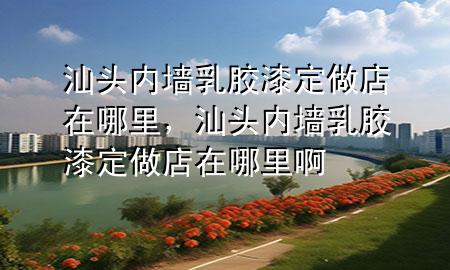 汕頭內(nèi)墻乳膠漆定做店在哪里，汕頭內(nèi)墻乳膠漆定做店在哪里啊