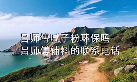 呂師傅膩子粉環(huán)保嗎-呂師傅輔料的聯(lián)系電話