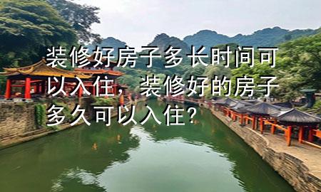 裝修好房子多長時間可以入住，裝修好的房子多久可以入住?