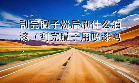 刮完膩子粉后刷什么油漆（刮完膩子用噴漆嗎）