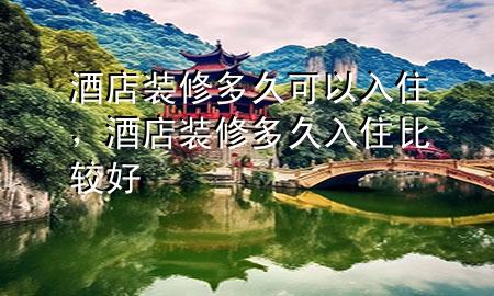 酒店裝修多久可以入住，酒店裝修多久入住比較好