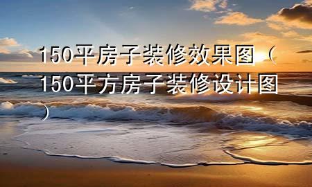 150平房子裝修效果圖（150平方房子裝修設(shè)計(jì)圖）
