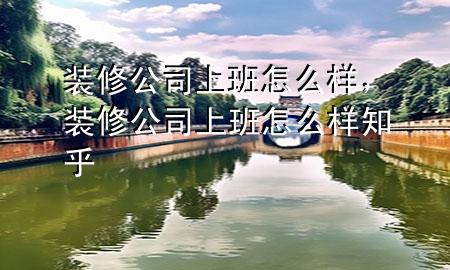 裝修公司上班怎么樣，裝修公司上班怎么樣知乎