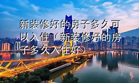新裝修好的房子多久可以入?。ㄐ卵b修好的房子多久入住好）