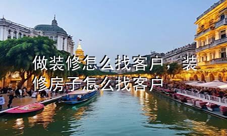 做裝修怎么找客戶，裝修房子怎么找客戶