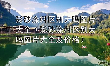 彩砂涂料區(qū)別大嗎圖片大全（彩砂涂料區(qū)別大嗎圖片大全及價(jià)格）