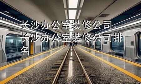 長(zhǎng)沙辦公室裝修公司，長(zhǎng)沙辦公室裝修公司排名