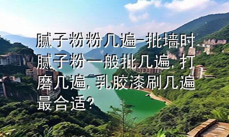膩子粉粉幾遍-批墻時膩子粉一般批幾遍,打磨幾遍,乳膠漆刷幾遍最合適?