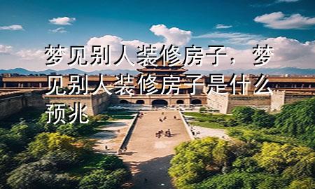 夢見別人裝修房子，夢見別人裝修房子是什么預(yù)兆
