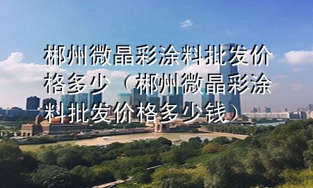 郴州微晶彩涂料批發(fā)價(jià)格多少（郴州微晶彩涂料批發(fā)價(jià)格多少錢(qián)）