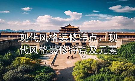 現(xiàn)代風(fēng)格裝修特點，現(xiàn)代風(fēng)格裝修特點及元素