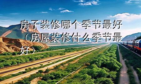 房子裝修哪個(gè)季節(jié)最好（房屋裝修什么季節(jié)最好）