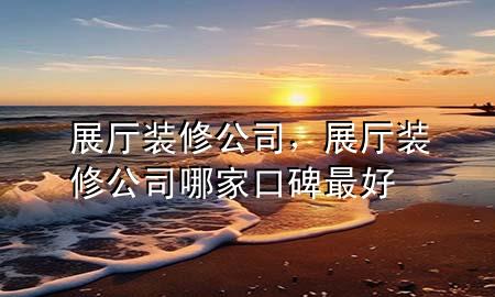 展廳裝修公司，展廳裝修公司哪家口碑最好