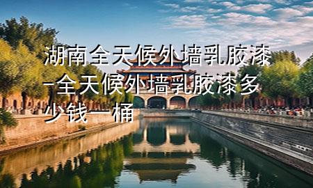 湖南全天候外墻乳膠漆-全天候外墻乳膠漆多少錢一桶