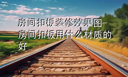 房間扣板裝修效果圖-房間扣板用什么材質(zhì)的好