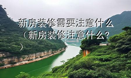 新房裝修需要注意什么（新房裝修注意什么?）