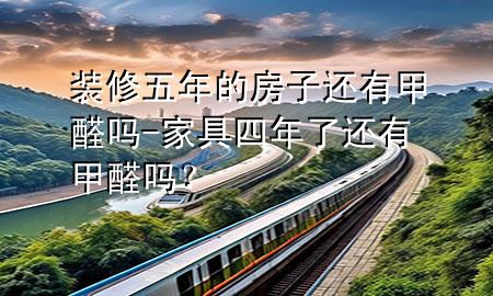 裝修五年的房子還有甲醛嗎-家具四年了還有甲醛嗎？