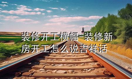 裝修開工橫幅-裝修新房開工怎么說吉祥話