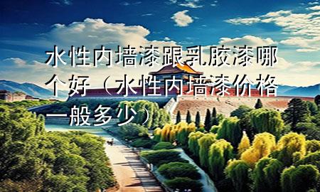 水性內(nèi)墻漆跟乳膠漆哪個好（水性內(nèi)墻漆價格一般多少）