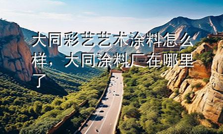 大同彩藝藝術涂料怎么樣，大同涂料廠在哪里了