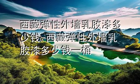 西藏彈性外墻乳膠漆多少錢-西藏彈性外墻乳膠漆多少錢一桶