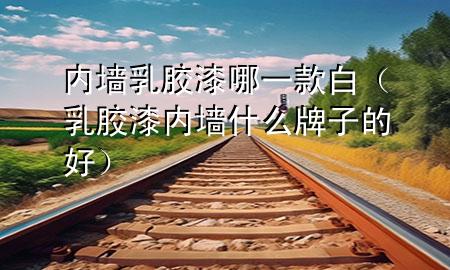 內(nèi)墻乳膠漆哪一款白（乳膠漆內(nèi)墻什么牌子的好）