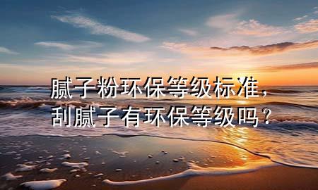 膩?zhàn)臃郗h(huán)保等級(jí)標(biāo)準(zhǔn)，刮膩?zhàn)佑协h(huán)保等級(jí)嗎？
