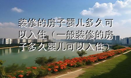 裝修的房子嬰兒多久可以入?。ㄒ话阊b修的房子多久嬰兒可以入住）