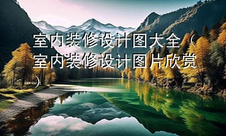 室內(nèi)裝修設(shè)計(jì)圖大全（室內(nèi)裝修設(shè)計(jì)圖片欣賞）