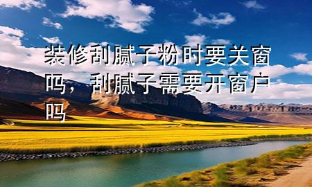 裝修刮膩?zhàn)臃蹠r(shí)要關(guān)窗嗎，刮膩?zhàn)有枰_窗戶嗎