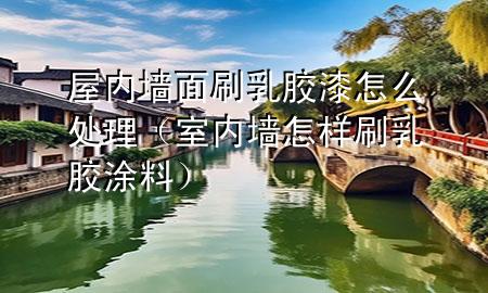 屋內墻面刷乳膠漆怎么處理（室內墻怎樣刷乳膠涂料）