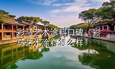 彩馬藝術(shù)涂料口碑（彩馬藝術(shù)涂料怎么樣）