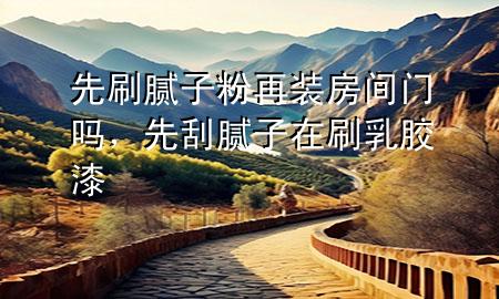 先刷膩子粉再裝房間門嗎，先刮膩子在刷乳膠漆