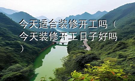 今天適合裝修開(kāi)工嗎（今天裝修開(kāi)工日子好嗎）