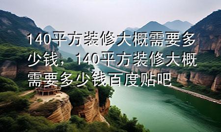 140平方裝修大概需要多少錢，140平方裝修大概需要多少錢百度貼吧