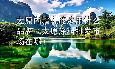 太原內(nèi)墻乳膠漆用什么品牌（太原涂料批發(fā)市場(chǎng)在哪）