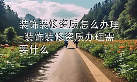 裝飾裝修資質(zhì)怎么辦理-裝飾裝修資質(zhì)辦理需要什么